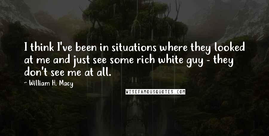William H. Macy Quotes: I think I've been in situations where they looked at me and just see some rich white guy - they don't see me at all.