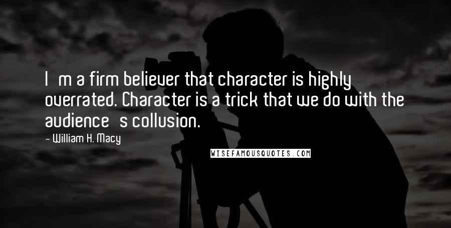 William H. Macy Quotes: I'm a firm believer that character is highly overrated. Character is a trick that we do with the audience's collusion.