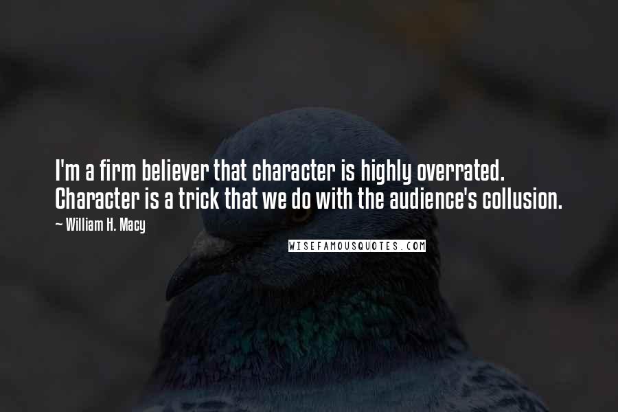 William H. Macy Quotes: I'm a firm believer that character is highly overrated. Character is a trick that we do with the audience's collusion.