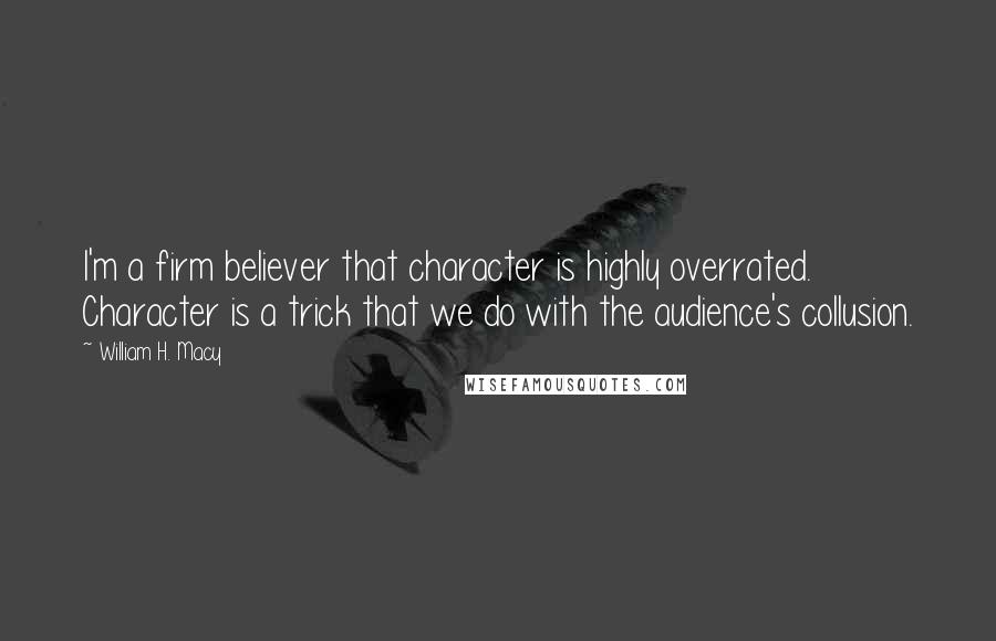 William H. Macy Quotes: I'm a firm believer that character is highly overrated. Character is a trick that we do with the audience's collusion.