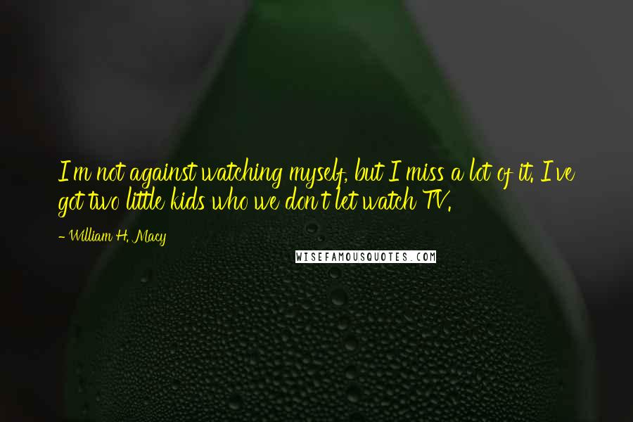 William H. Macy Quotes: I'm not against watching myself, but I miss a lot of it. I've got two little kids who we don't let watch TV.