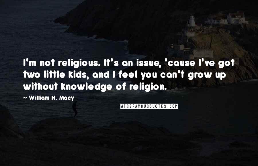 William H. Macy Quotes: I'm not religious. It's an issue, 'cause I've got two little kids, and I feel you can't grow up without knowledge of religion.