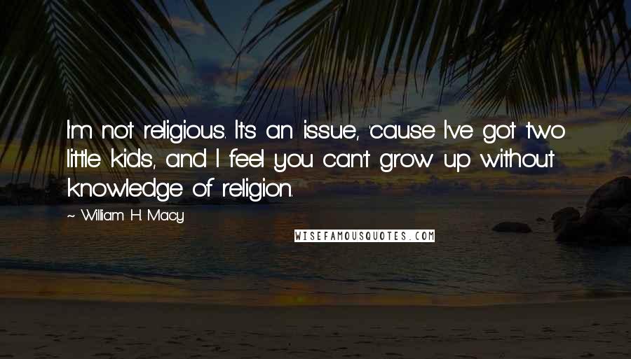 William H. Macy Quotes: I'm not religious. It's an issue, 'cause I've got two little kids, and I feel you can't grow up without knowledge of religion.