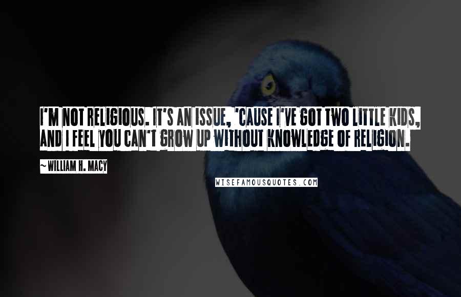 William H. Macy Quotes: I'm not religious. It's an issue, 'cause I've got two little kids, and I feel you can't grow up without knowledge of religion.
