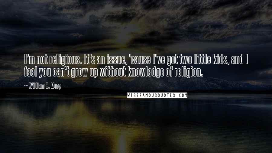 William H. Macy Quotes: I'm not religious. It's an issue, 'cause I've got two little kids, and I feel you can't grow up without knowledge of religion.