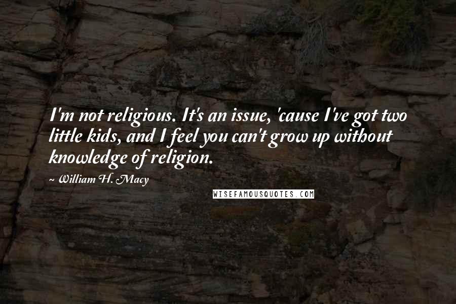 William H. Macy Quotes: I'm not religious. It's an issue, 'cause I've got two little kids, and I feel you can't grow up without knowledge of religion.