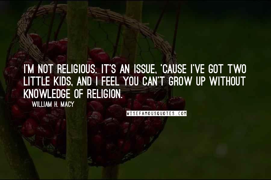 William H. Macy Quotes: I'm not religious. It's an issue, 'cause I've got two little kids, and I feel you can't grow up without knowledge of religion.