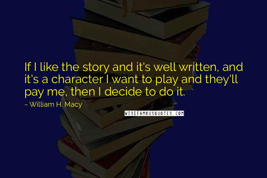 William H. Macy Quotes: If I like the story and it's well written, and it's a character I want to play and they'll pay me, then I decide to do it.