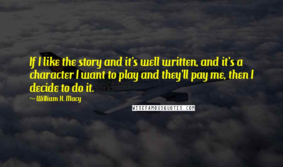 William H. Macy Quotes: If I like the story and it's well written, and it's a character I want to play and they'll pay me, then I decide to do it.