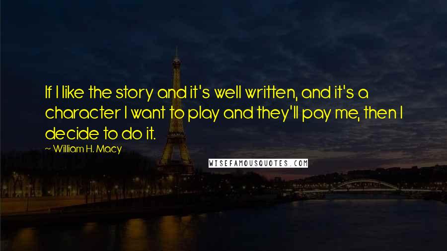 William H. Macy Quotes: If I like the story and it's well written, and it's a character I want to play and they'll pay me, then I decide to do it.
