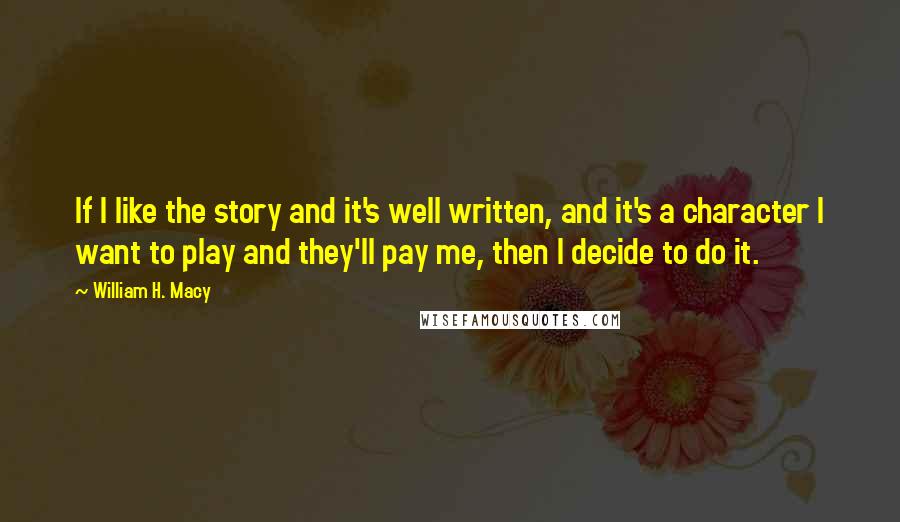 William H. Macy Quotes: If I like the story and it's well written, and it's a character I want to play and they'll pay me, then I decide to do it.