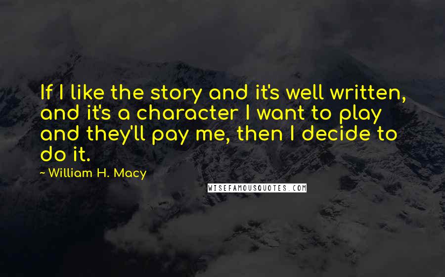 William H. Macy Quotes: If I like the story and it's well written, and it's a character I want to play and they'll pay me, then I decide to do it.