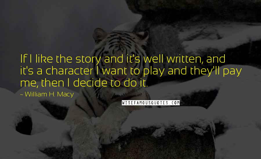 William H. Macy Quotes: If I like the story and it's well written, and it's a character I want to play and they'll pay me, then I decide to do it.