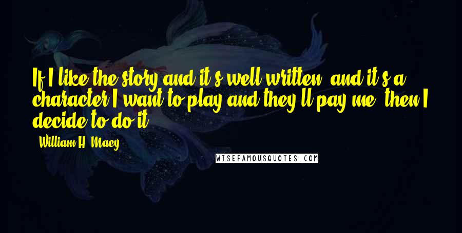 William H. Macy Quotes: If I like the story and it's well written, and it's a character I want to play and they'll pay me, then I decide to do it.