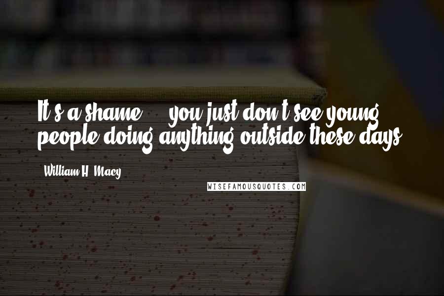 William H. Macy Quotes: It's a shame ... you just don't see young people doing anything outside these days.
