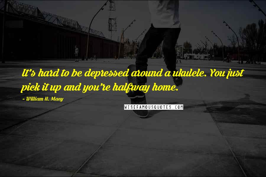 William H. Macy Quotes: It's hard to be depressed around a ukulele. You just pick it up and you're halfway home.