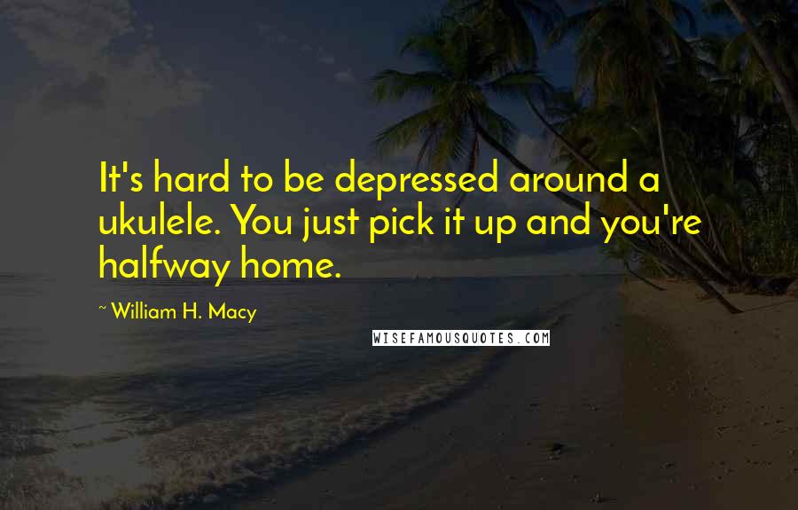 William H. Macy Quotes: It's hard to be depressed around a ukulele. You just pick it up and you're halfway home.