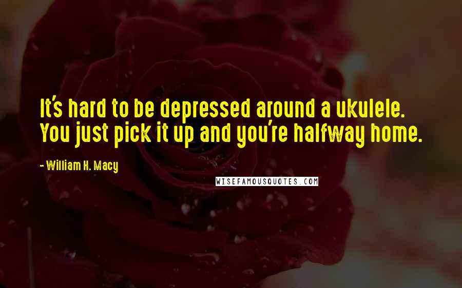 William H. Macy Quotes: It's hard to be depressed around a ukulele. You just pick it up and you're halfway home.