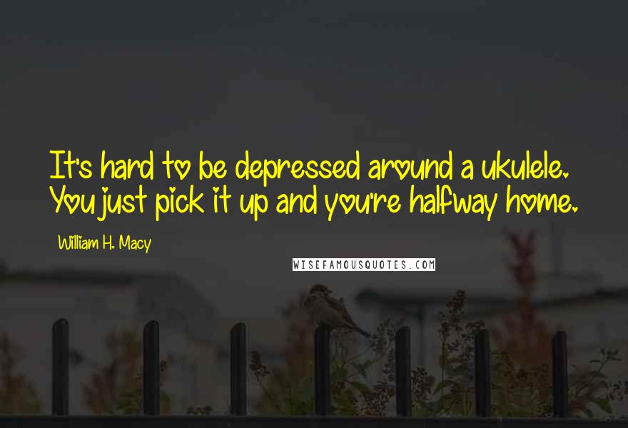 William H. Macy Quotes: It's hard to be depressed around a ukulele. You just pick it up and you're halfway home.