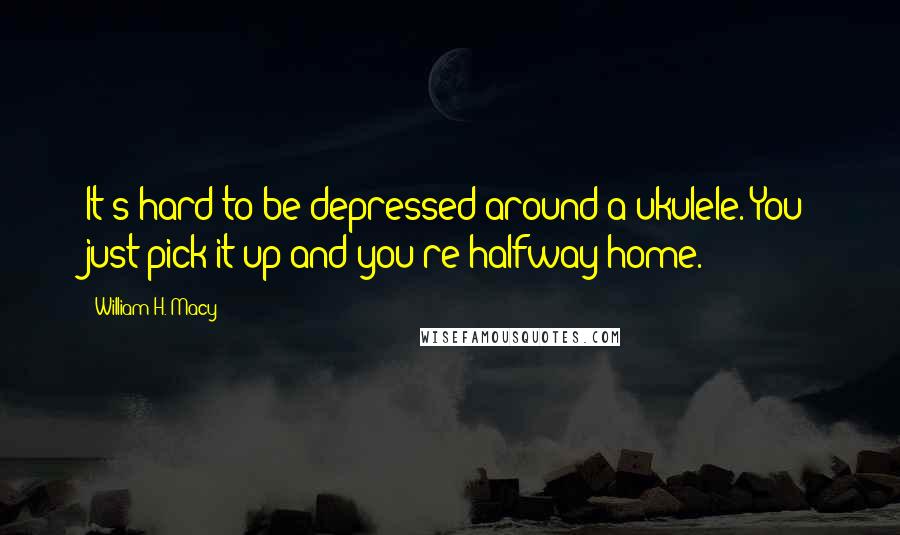 William H. Macy Quotes: It's hard to be depressed around a ukulele. You just pick it up and you're halfway home.