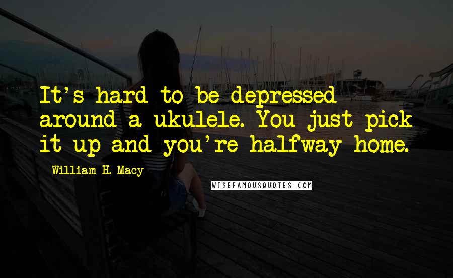 William H. Macy Quotes: It's hard to be depressed around a ukulele. You just pick it up and you're halfway home.