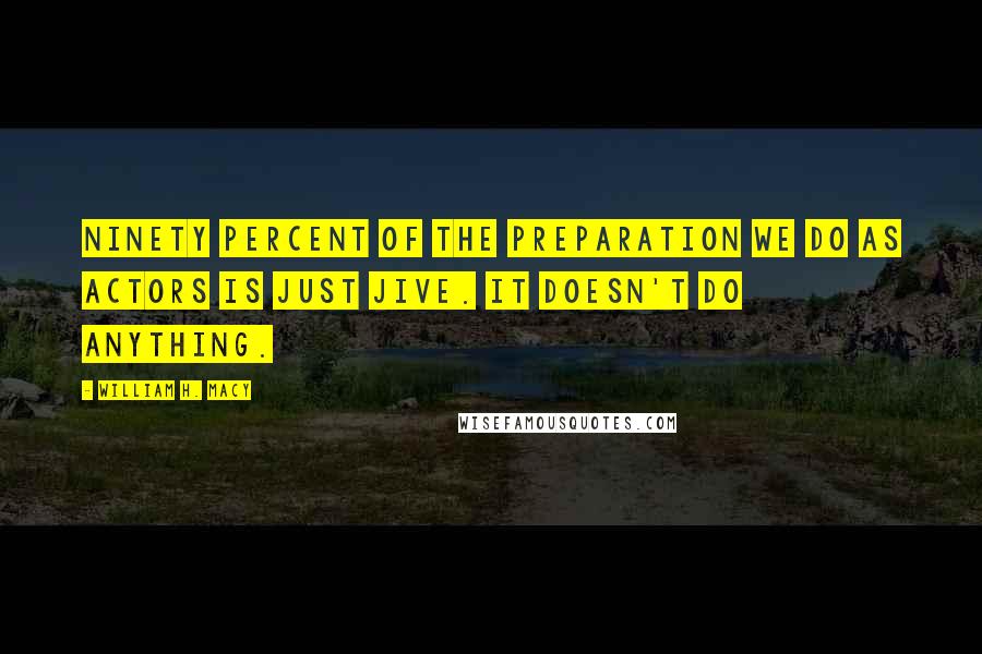 William H. Macy Quotes: Ninety percent of the preparation we do as actors is just jive. It doesn't do anything.