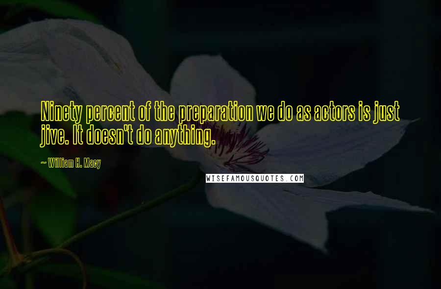 William H. Macy Quotes: Ninety percent of the preparation we do as actors is just jive. It doesn't do anything.