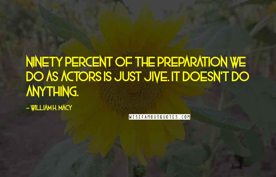 William H. Macy Quotes: Ninety percent of the preparation we do as actors is just jive. It doesn't do anything.