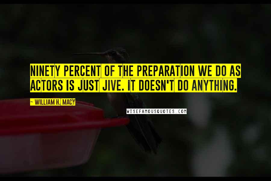 William H. Macy Quotes: Ninety percent of the preparation we do as actors is just jive. It doesn't do anything.