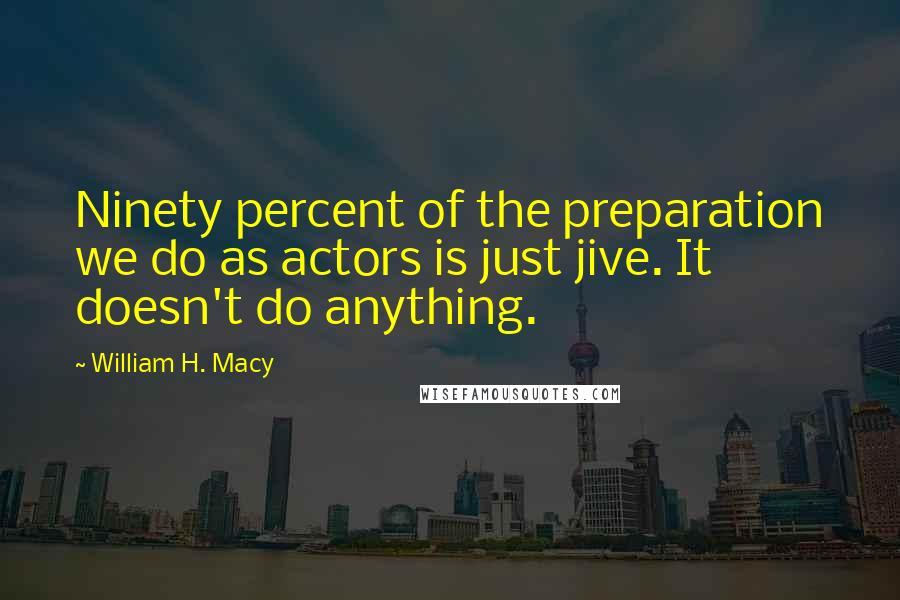 William H. Macy Quotes: Ninety percent of the preparation we do as actors is just jive. It doesn't do anything.