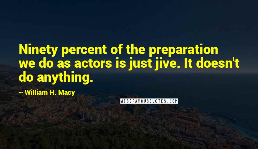 William H. Macy Quotes: Ninety percent of the preparation we do as actors is just jive. It doesn't do anything.