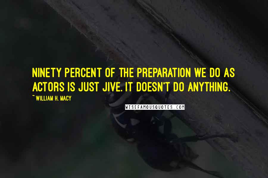 William H. Macy Quotes: Ninety percent of the preparation we do as actors is just jive. It doesn't do anything.