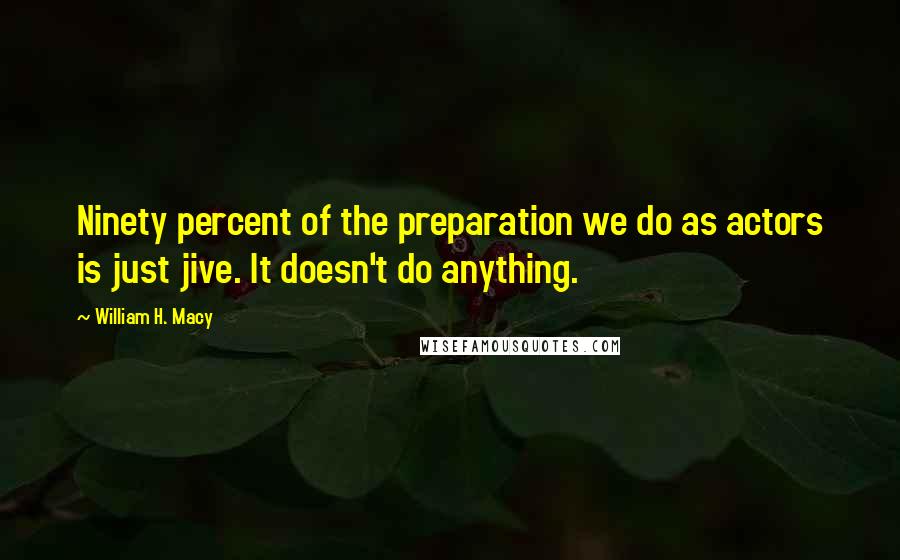 William H. Macy Quotes: Ninety percent of the preparation we do as actors is just jive. It doesn't do anything.