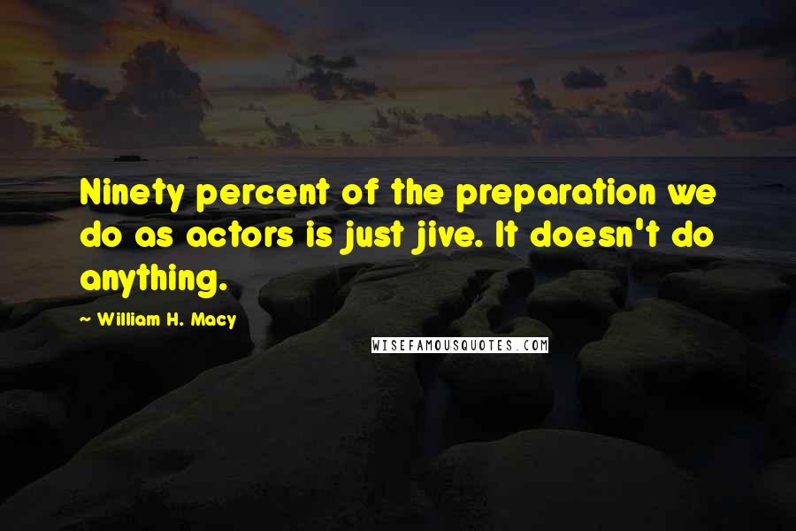 William H. Macy Quotes: Ninety percent of the preparation we do as actors is just jive. It doesn't do anything.