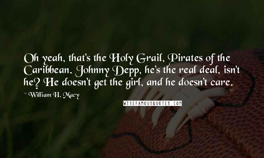 William H. Macy Quotes: Oh yeah, that's the Holy Grail, Pirates of the Caribbean. Johnny Depp, he's the real deal, isn't he? He doesn't get the girl, and he doesn't care.