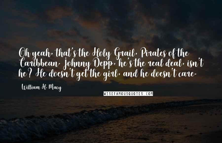 William H. Macy Quotes: Oh yeah, that's the Holy Grail, Pirates of the Caribbean. Johnny Depp, he's the real deal, isn't he? He doesn't get the girl, and he doesn't care.