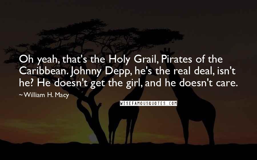 William H. Macy Quotes: Oh yeah, that's the Holy Grail, Pirates of the Caribbean. Johnny Depp, he's the real deal, isn't he? He doesn't get the girl, and he doesn't care.