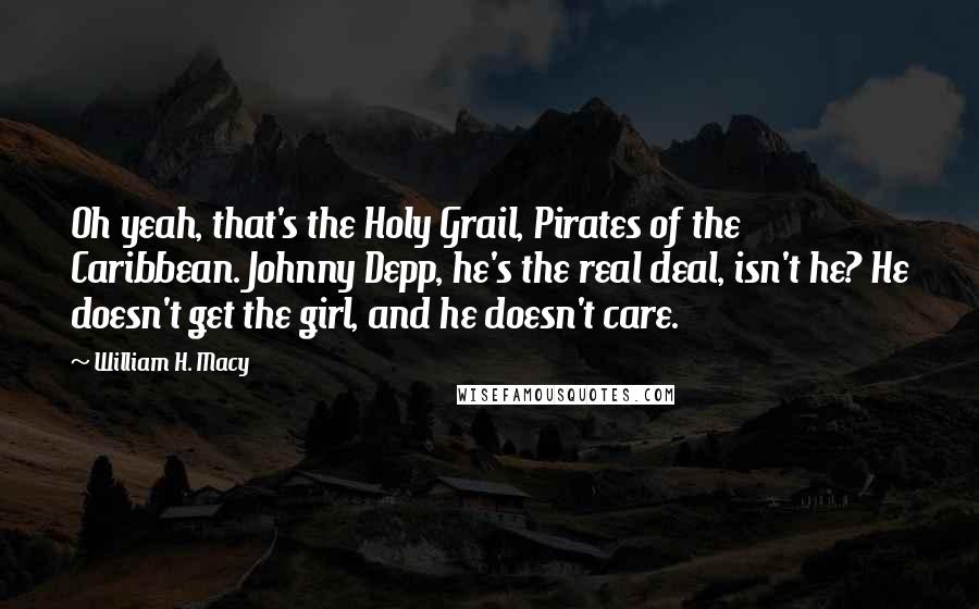 William H. Macy Quotes: Oh yeah, that's the Holy Grail, Pirates of the Caribbean. Johnny Depp, he's the real deal, isn't he? He doesn't get the girl, and he doesn't care.