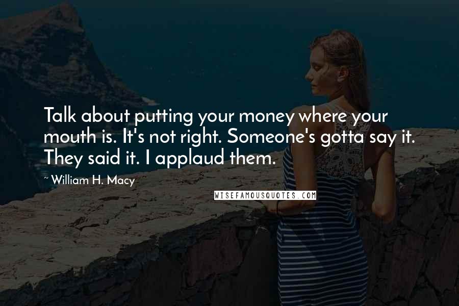 William H. Macy Quotes: Talk about putting your money where your mouth is. It's not right. Someone's gotta say it. They said it. I applaud them.