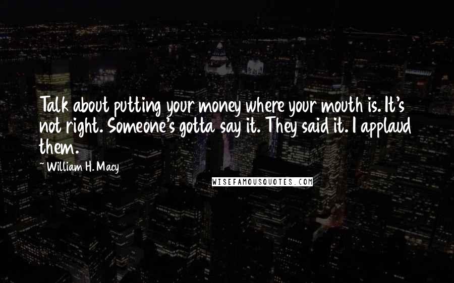 William H. Macy Quotes: Talk about putting your money where your mouth is. It's not right. Someone's gotta say it. They said it. I applaud them.