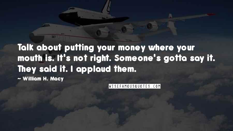 William H. Macy Quotes: Talk about putting your money where your mouth is. It's not right. Someone's gotta say it. They said it. I applaud them.