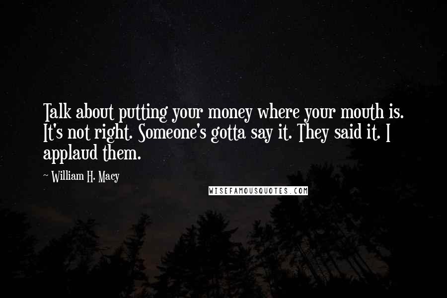 William H. Macy Quotes: Talk about putting your money where your mouth is. It's not right. Someone's gotta say it. They said it. I applaud them.
