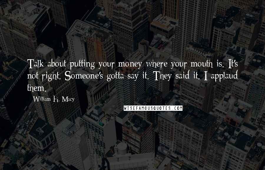 William H. Macy Quotes: Talk about putting your money where your mouth is. It's not right. Someone's gotta say it. They said it. I applaud them.