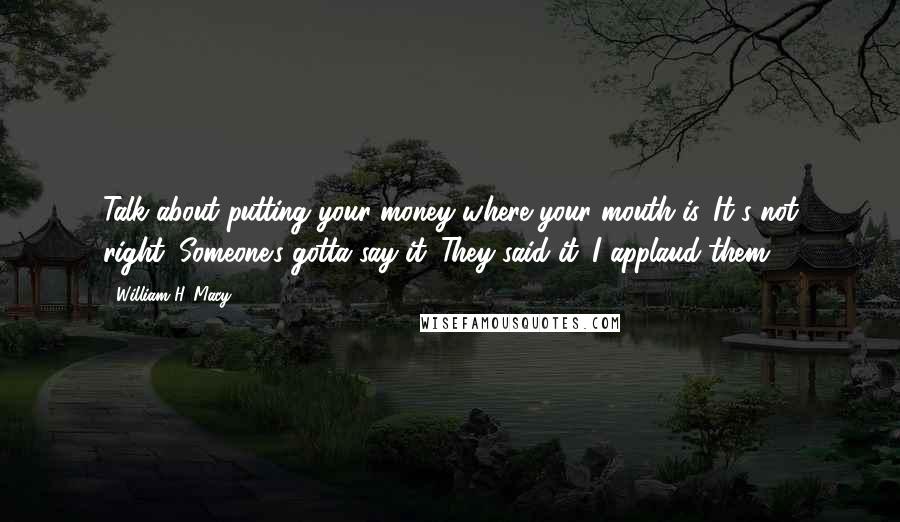 William H. Macy Quotes: Talk about putting your money where your mouth is. It's not right. Someone's gotta say it. They said it. I applaud them.