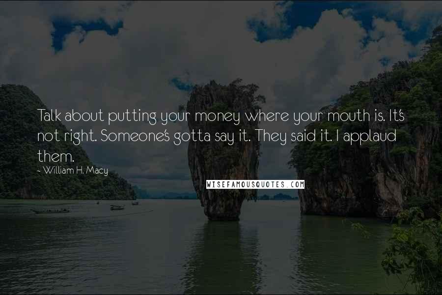 William H. Macy Quotes: Talk about putting your money where your mouth is. It's not right. Someone's gotta say it. They said it. I applaud them.