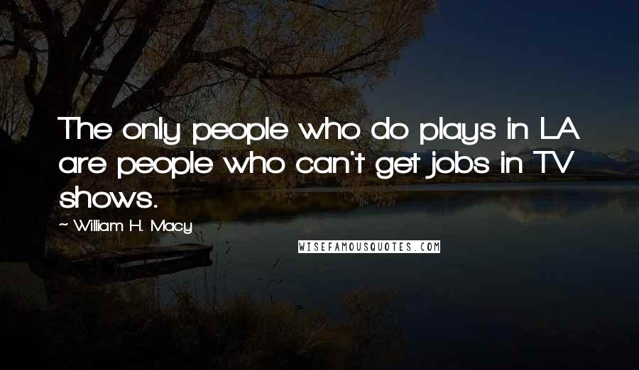 William H. Macy Quotes: The only people who do plays in LA are people who can't get jobs in TV shows.