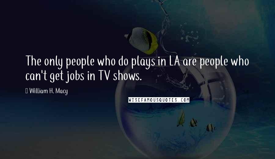 William H. Macy Quotes: The only people who do plays in LA are people who can't get jobs in TV shows.