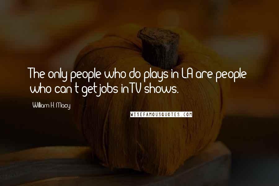 William H. Macy Quotes: The only people who do plays in LA are people who can't get jobs in TV shows.