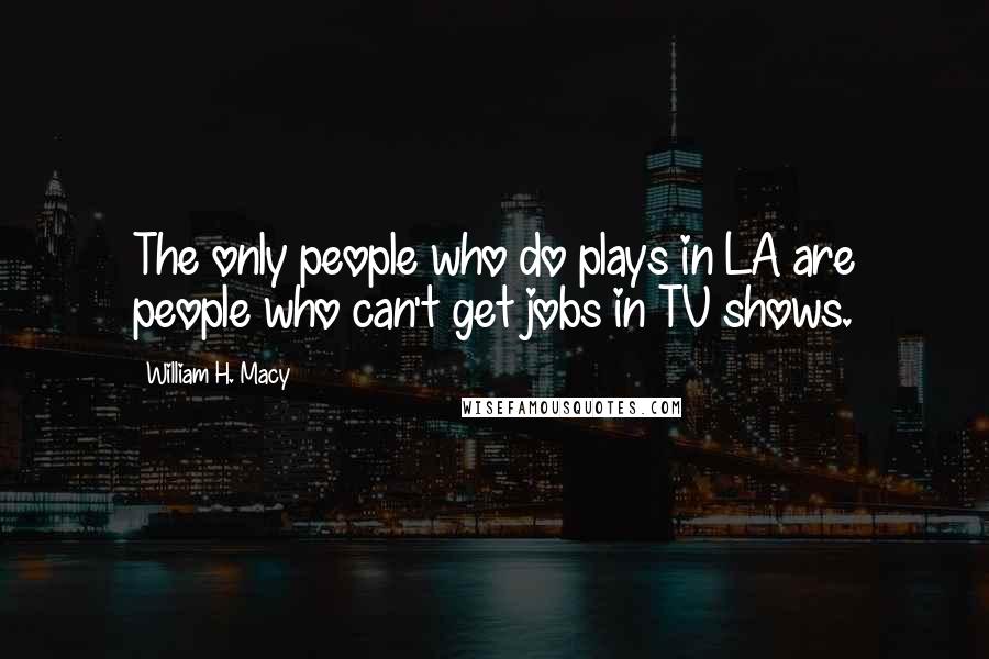 William H. Macy Quotes: The only people who do plays in LA are people who can't get jobs in TV shows.