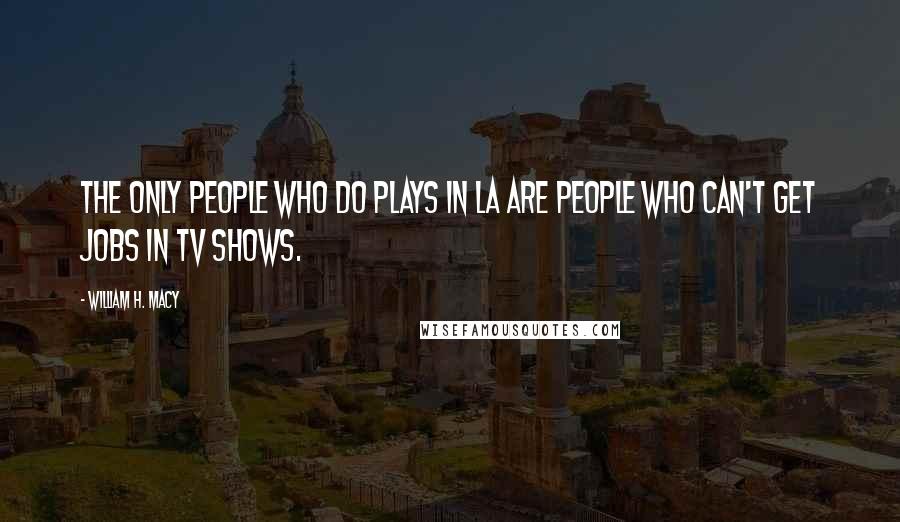 William H. Macy Quotes: The only people who do plays in LA are people who can't get jobs in TV shows.